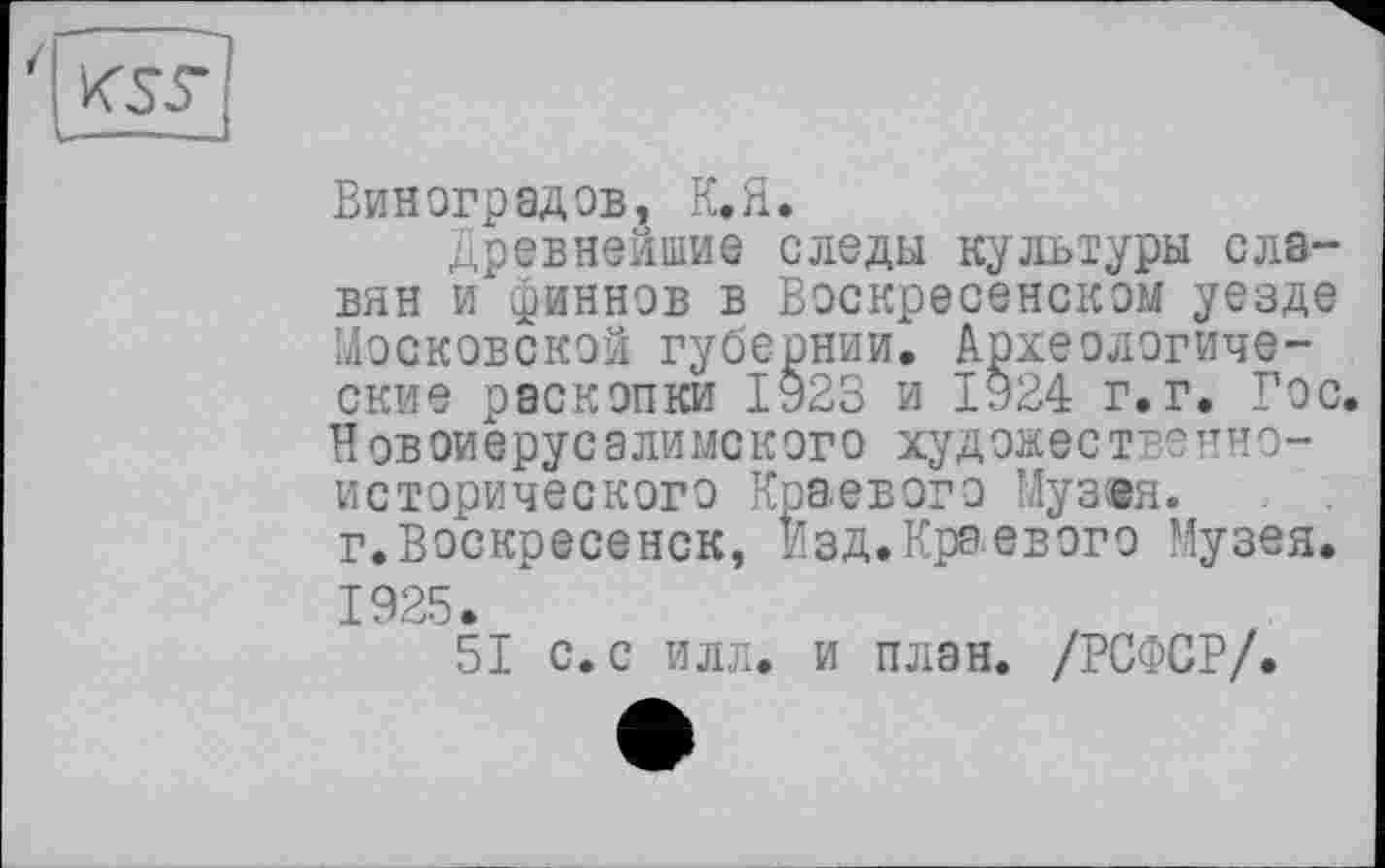 ﻿Виноградов, К.Я.
Древнейшие следы культуры славян и"финнов в Воскресенском уезде Московской губернии. Археологические раскопки 1923 и 1924 г.г. Гос. Новоиерусалимского художественно-исторического Краевого Музея, г.Воскресенск, Изд.Краевого Музея. 1925.
51 с. с илл. и план. /РСФСР/.